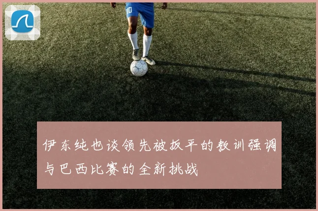 伊东纯也谈领先被扳平的教训强调与巴西比赛的全新挑战
