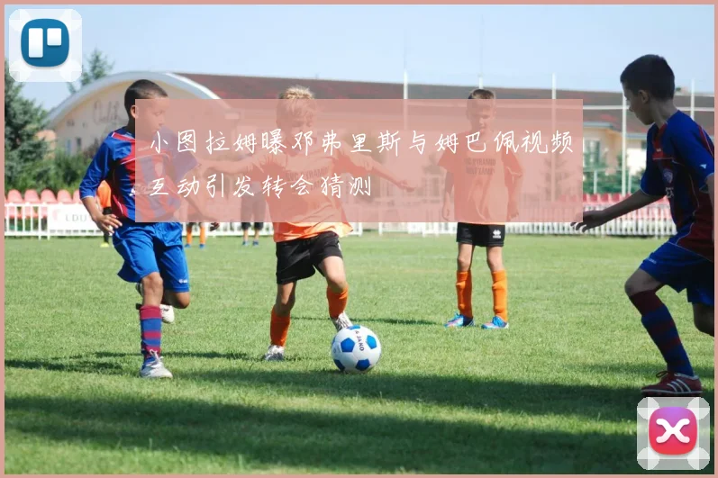 小图拉姆曝邓弗里斯与姆巴佩视频互动引发转会猜测