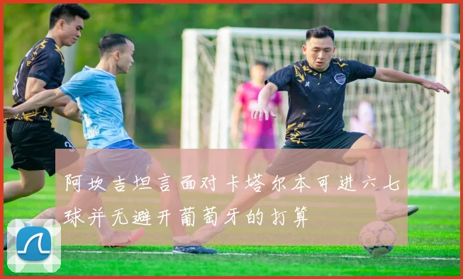 阿坎吉坦言面对卡塔尔本可进六七球并无避开葡萄牙的打算