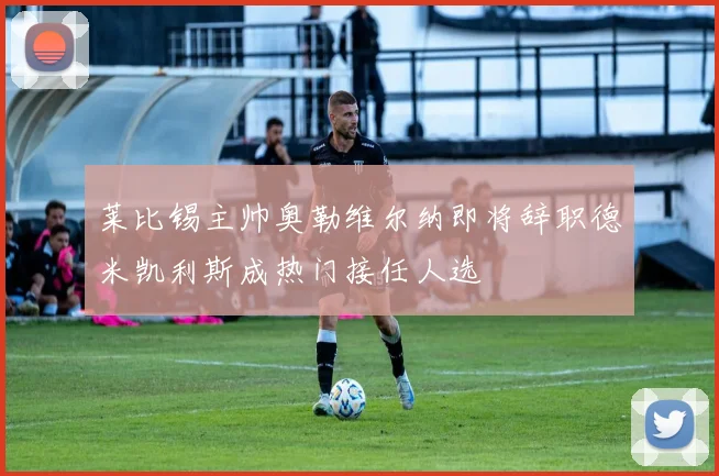 莱比锡主帅奥勒维尔纳即将辞职德米凯利斯成热门接任人选