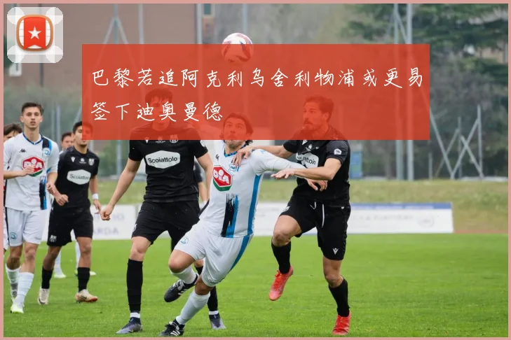 巴黎若追阿克利乌舍利物浦或更易签下迪奥曼德
