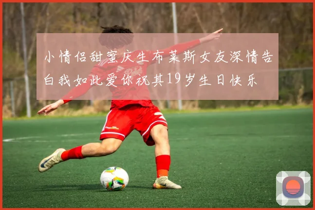 小情侣甜蜜庆生布莱斯女友深情告白我如此爱你祝其19岁生日快乐
