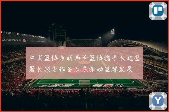 中国篮协与新西兰篮协携手共进签署长期合作备忘录推动篮球发展