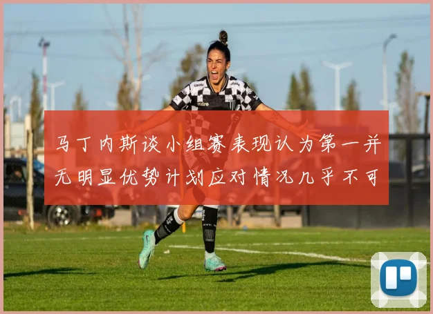 马丁内斯谈小组赛表现认为第一并无明显优势计划应对情况几乎不可能