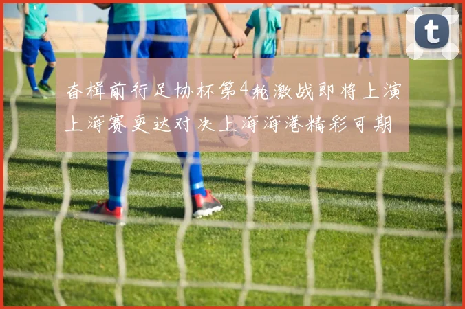 奋楫前行足协杯第4轮激战即将上演上海赛更达对决上海海港精彩可期