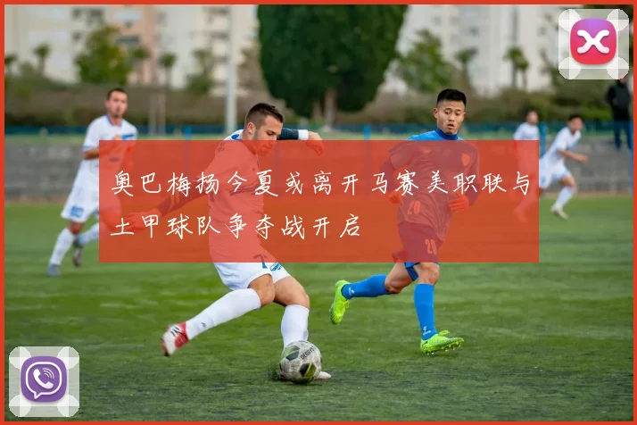 奥巴梅扬今夏或离开马赛美职联与土甲球队争夺战开启