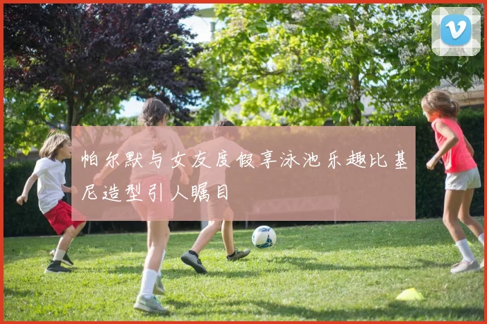 帕尔默与女友度假享泳池乐趣比基尼造型引人瞩目