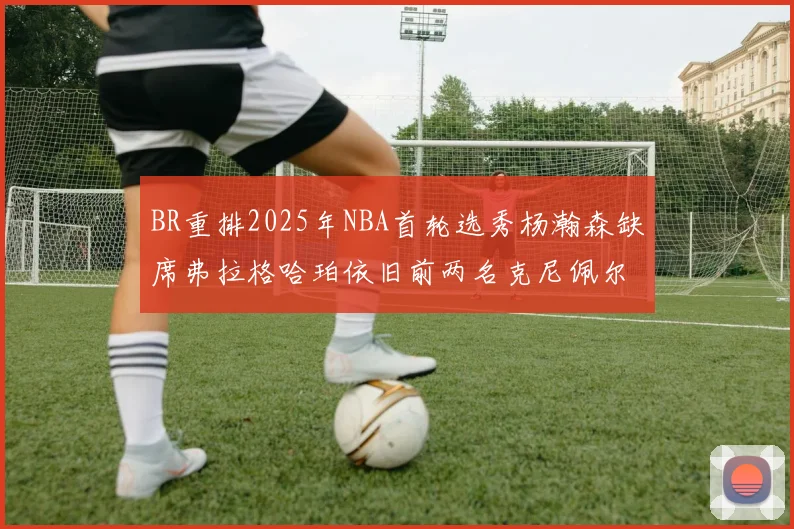 BR重排2025年NBA首轮选秀杨瀚森缺席弗拉格哈珀依旧前两名克尼佩尔锁定探花位