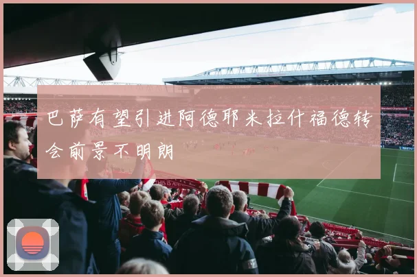 巴萨有望引进阿德耶米拉什福德转会前景不明朗