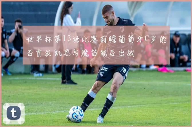 世界杯第13场比赛前瞻葡萄牙C罗能否首发凯恩与魔笛能否出战