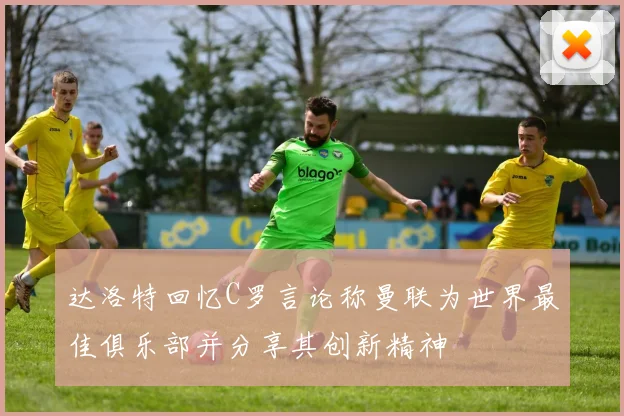 达洛特回忆C罗言论称曼联为世界最佳俱乐部并分享其创新精神